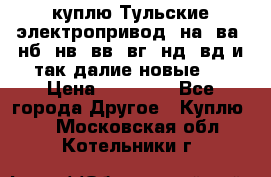 куплю Тульские электропривод  на, ва, нб, нв, вв, вг, нд, вд и так далие новые   › Цена ­ 85 500 - Все города Другое » Куплю   . Московская обл.,Котельники г.